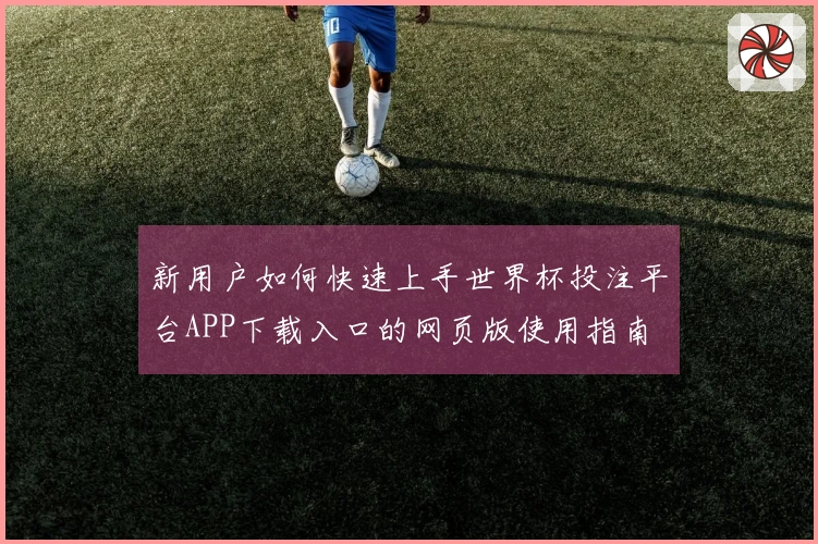 新用户如何快速上手世界杯投注平台APP下载入口的网页版使用指南