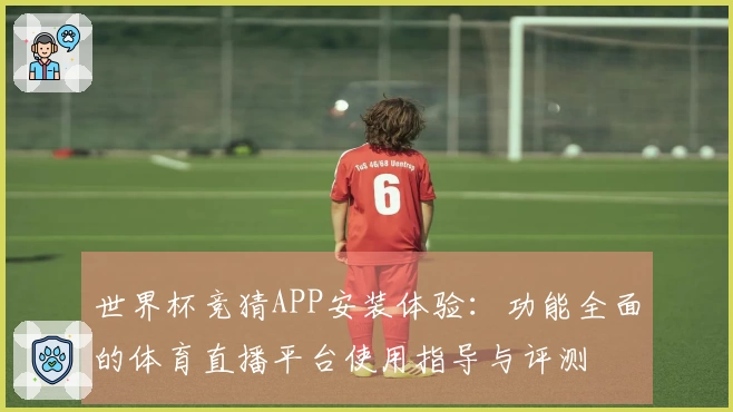 世界杯竞猜APP安装体验：功能全面的体育直播平台使用指导与评测